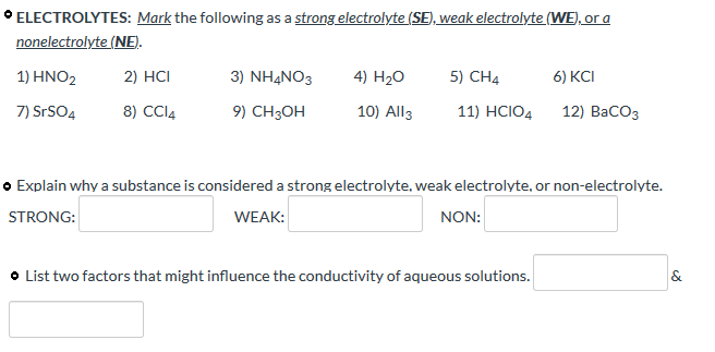° ELECTROLYTES: Mark the following as a strong electrolyte (SE), weak electrolyte (WE), or a
nonelectrolyte (NE).
1) ΗΝΟ
2) HCI
3) NHẠNO3
4) H2O
5) CH4
6) KCI
7) SrSO4
8) CCI4
9) CH3OH
10) All3
11) HCIO4
12) ВаСОз
o Explain why a substance is considered a strong electrolyte, weak electrolyte, or non-electrolyte.
STRONG:
WEAK:
NON:
O List two factors that might influence the conductivity of aqueous solutions.
&
