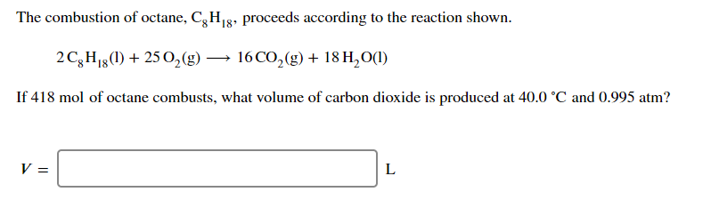 The combustion of octane, C,H8, proceeds according to the reaction shown.
2C,H13(1) + 25 0,(g) → 16 CO,(g) + 18 H,O(1)
If 418 mol of octane combusts, what volume of carbon dioxide is produced at 40.0 °C and 0.995 atm?
V =
L
