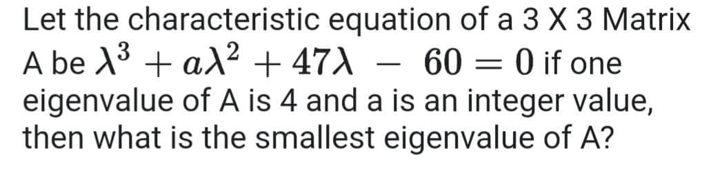 Let the characteristic equation of a 3 X 3 Matrix
A be X3 + a² + 47X – 60 = 0 if one
eigenvalue of A is 4 and a is an integer value,
then what is the smallest eigenvalue of A?
-
