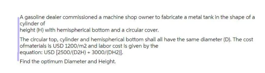 A gasoline dealer commissioned a machine shop owner to fabricate a metal tank in the shape of a
cylinder of
height (H) with hemispherical bottom and a circular cover.
The circular top, cylinder and hemispherical bottom shall all have the same diameter (D). The cost
ofmaterials is USD 1200/m2 and labor cost is given by the
equation: USD [2500/(D2H) + 3000/(DH2)].
Find the optimum Diameter and Height.
