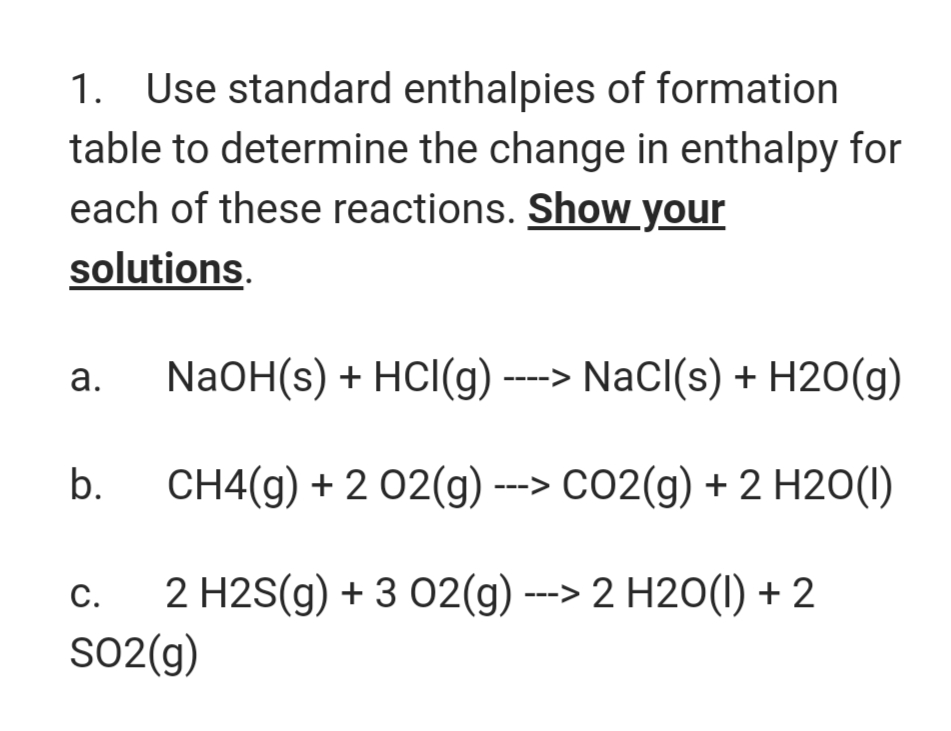 1. Use standard enthalpies of formation
table to determine the change in enthalpy for
each of these reactions. Show your
solutions.
а.
NaOH(s) + HCI(g) ----> NaCI(s) + H20(g)
b.
CH4(g) + 2 02(g) --> CO2(g) + 2 H20(1)
2 H2S(g) + 3 02(g) ---> 2 H2O(1) + 2
SO2(g)
C.
