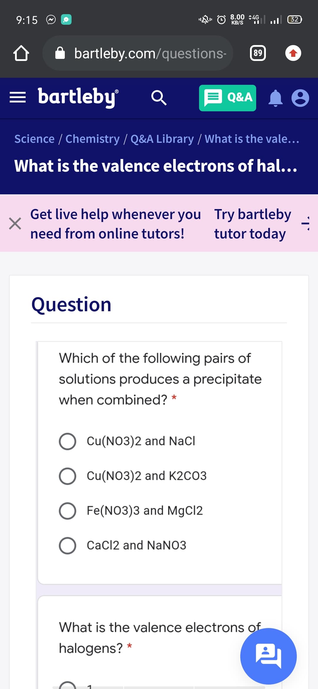 9:15 O O
8.00 :4G
KB/S
32
A bartleby.com/questions-
89
= bartleby
E Q&A
Science / Chemistry / Q&A Library / What is the vale...
What is the valence electrons of hal...
Get live help whenever you Try bartleby
tutor today
need from online tutors!
Question
Which of the following pairs of
solutions produces a precipitate
when combined? *
Cu(NO3)2 and NaCl
Cu(NO3)2 and K2CO3
Fe(NO3)3 and MgCl2
O CaCl2 and NaNO3
What is the valence electrons of
halogens? *
