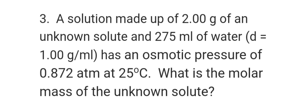 3. A solution made up of 2.00 g of an
unknown solute and 275 ml of water (d =
1.00 g/ml) has an osmotic pressure of
0.872 atm at 25°C. What is the molar
mass of the unknown solute?
