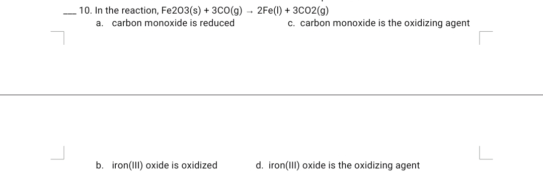 10. In the reaction, Fe203(s) + 3CO(g)
2Fe(l) + 3C02(g)
---
a. carbon monoxide is reduced
c. carbon monoxide is the oxidizing agent
L
b. iron(III) oxide is oxidized
d. iron(III) oxide is the oxidizing agent
