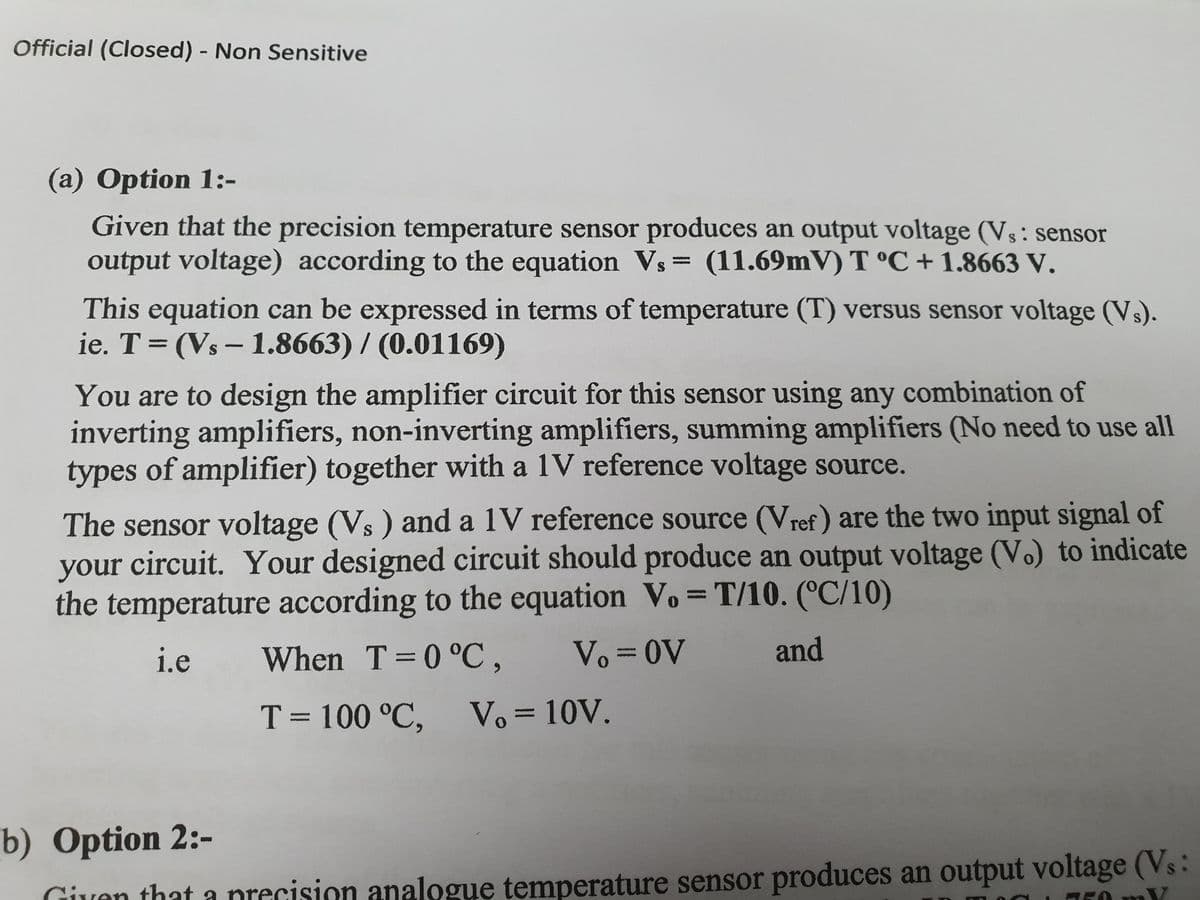 Official (Closed) - Non Sensitive
(a) Option 1:-
Given that the precision temperature sensor produces an output voltage (Vs: sensor
output voltage) according to the equation Vs= (11.69mV) T °C +1.8663 V.
This equation can be expressed in terms of temperature (T) versus sensor voltage (Vs).
ie. T = (Vs-1.8663) / (0.01169)
You are to design the amplifier circuit for this sensor using any combination of
inverting amplifiers, non-inverting amplifiers, summing amplifiers (No need to use all
types of amplifier) together with a 1V reference voltage source.
The sensor voltage (Vs ) and a 1V reference source (Vref) are the two input signal of
your circuit. Your designed circuit should produce an output voltage (V.) to indicate
the temperature according to the equation Vo = T/10. (°C/10)
i.e
and
When T=0 °C, Vo = OV
T = 100 °C, Vo = 10V.
b) Option 2:-
Given that a precision analogue temperature sensor produces an output voltage (Vs:
n