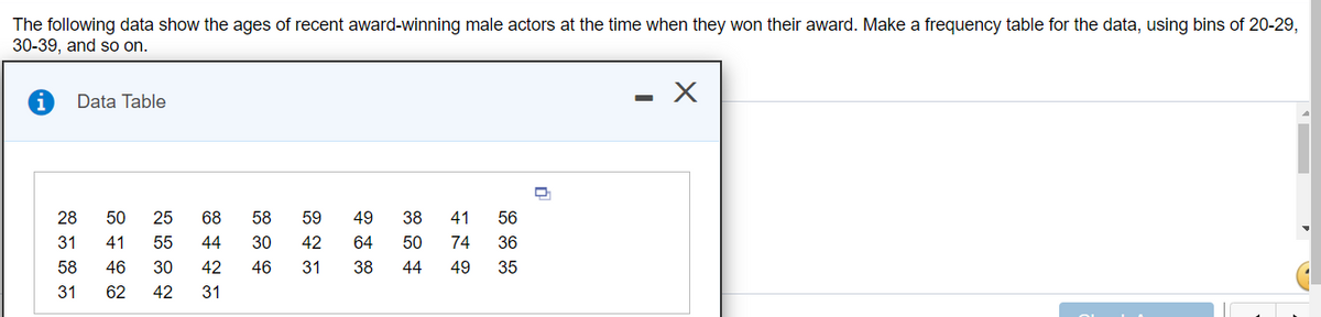 The following data show the ages of recent award-winning male actors at the time when they won their award. Make a frequency table for the data, using bins of 20-29,
30-39, and so on.
Data Table
28
50
25
68
58
59
49
38
41
56
31
41
55
44
30
42
64
50
74
36
58
46
30
42
46
31
38
44
49
35
31
62
42
31
