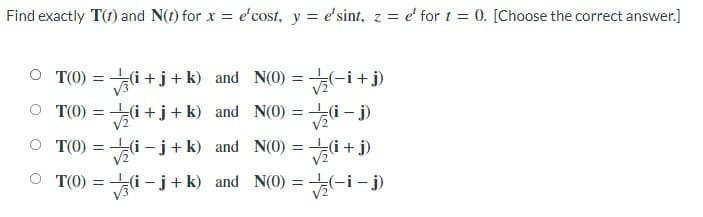 Find exactly T(t) and N(t) for x = e'cost, y = e'sint, z = e' for t = 0. [Choose the correct answer.]
O T(0) = (i +j+k) and N(0) = (-i+j)
O T(0) = i +j+k) and N(0) =
о то)
+[+p* =
V2
O T(0) = i –-j+k) and N(0) =
(f + !)
(-i
%3D
V2
V2
O T(0) = i – j+ k) and N(0) =
V3
