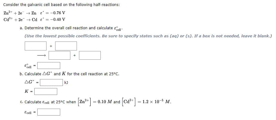 Consider the galvanic cell based on the following half-reactions:
Zn+
+ 2e + Zn e° = -0.76 V
Cd²+
+ 2e → Cd e° = -0.40 V
a. Determine the overall cell reaction and calculate e
(Use the lowest possible coefficients. Be sure to specify states such as (aq) or (5). If a box is not needed, leave it blank.)
b. Calculate AG° and K for the cell reaction at 25°C.
AG
kJ
K =
[Zn**] = 0.10 M and [Ca] =
c. Calculate e cell at 25°C when Zn
1.2 x
10-5 M.
Ecell =
