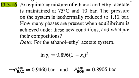 11.3-16 An equimolar mixture of ethanol and ethyl acetate
is maintained at 75°C and 10 bar. The pressure
on the system is isothermally reduced to 1.12 bar.
How many phases are present when equilibrium is
achieved under these new conditions, and what are
their compositions?
Data: For the ethanol-ethyl acetate system,
In 7; = 0.896(1 – x;)?
vap
EAC
= 0.9460 bar and
pvap
EOH
0.8905 bar
