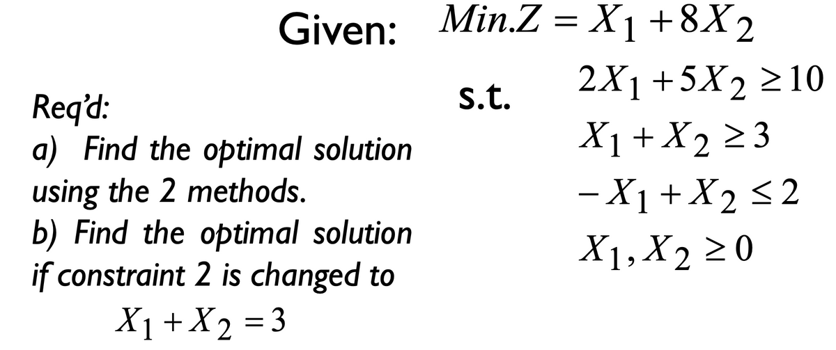 Given: Min.Z = X₁ +8X2
s.t.
Req'd:
a) Find the optimal solution
using the 2 methods.
b) Find the optimal solution
if constraint 2 is changed to
X₁ + X₂
X2
= 3
2X₁ +5X₂ ≥10
X₁ + X₂ ≥ 3
- X₁ + X₂ ≤2
<2
X1, X₂ ≥0