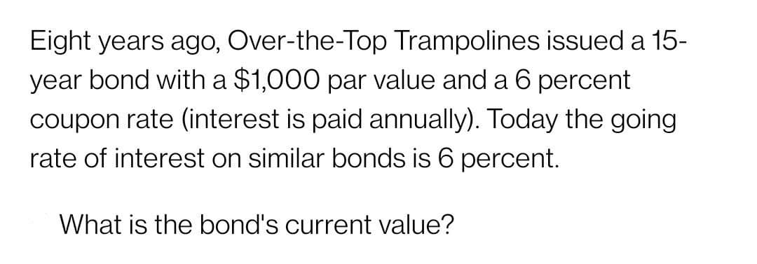 Eight years ago, Over-the-Top Trampolines issued a 15-
year bond with a $1,000 par value and a 6 percent
coupon rate (interest is paid annually). Today the going
rate of interest on similar bonds is 6 percent.
What is the bond's current value?
