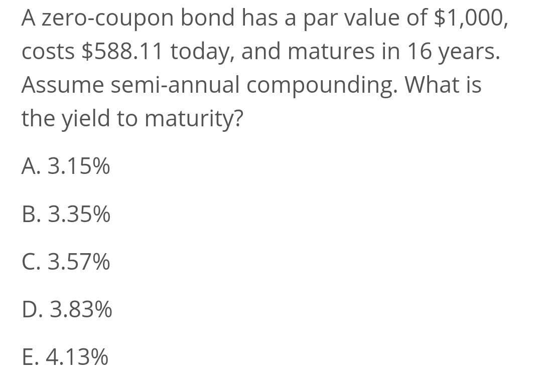 A zero-coupon bond has a par value of $1,000,
costs $588.11 today, and matures in 16 years.
Assume semi-annual compounding. What is
the yield to maturity?
A. 3.15%
В. 3.35%
C. 3.57%
D. 3.83%
Е. 4.13%
