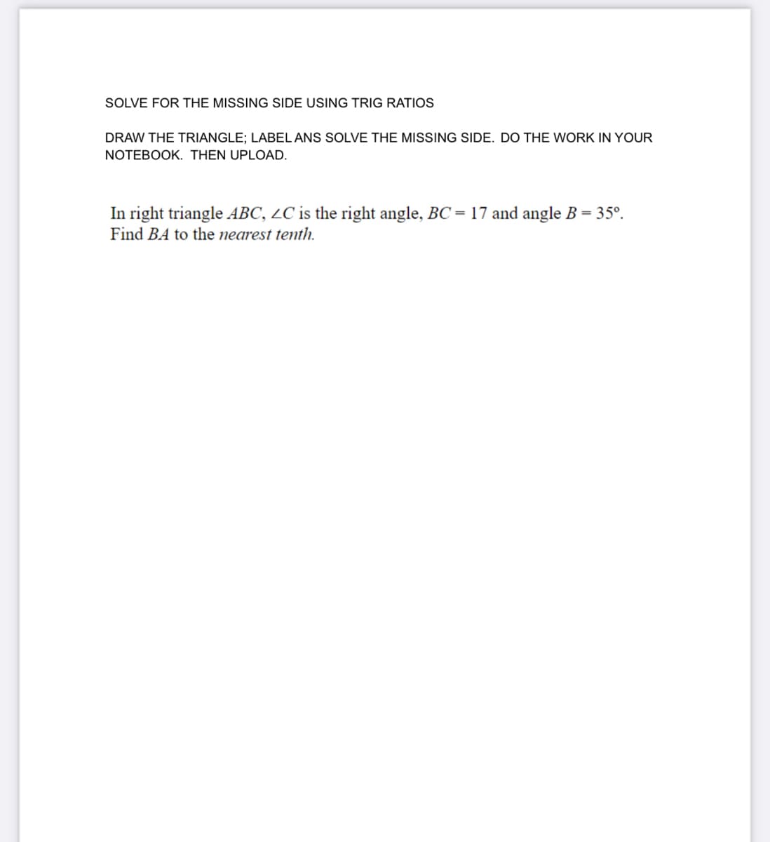 SOLVE FOR THE MISSING SIDE USING TRIG RATIOS
DRAW THE TRIANGLE; LABEL ANS SOLVE THE MISSING SIDE. DO THE WORK IN YOUR
NOTEBOOK. THEN UPLOAD.
In right triangle ABC, LC is the right angle, BC = 17 and angle B = 35°.
Find BA to the nearest tenth.
