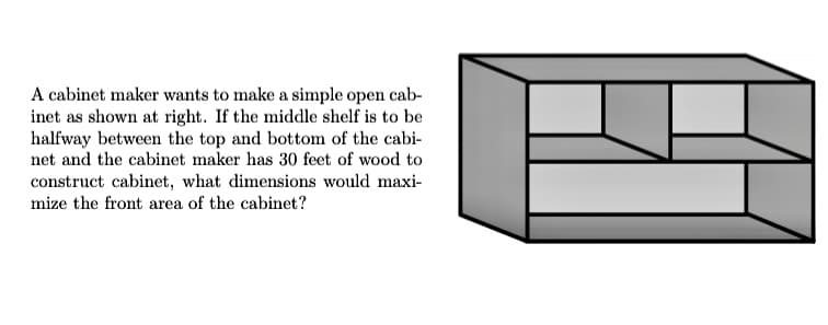 A cabinet maker wants to make a simple open cab-
inet as shown at right. If the middle shelf is to be
halfway between the top and bottom of the cabi-
net and the cabinet maker has 30 feet of wood to
construct cabinet, what dimensions would maxi-
mize the front area of the cabinet?
