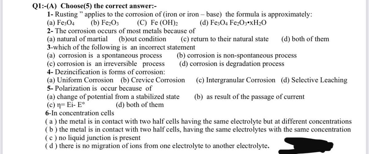 Q1:-(A) Choose(5) the correct answer:-
1- Rusting " applies to the corrosion of (iron or iron – base) the formula is approximately:
(a) Fe3O4
2- The corrosion occurs of most metals because of
(b) Fe2O3
(C) Fe (OH)2
(d) Fe3O4 Fe203•xH2O
(a) natural of martial
3-which of the following is an incorrect statement
(a) corrosion is a spontaneous process
(c) corrosion is an irreversible process
(b)out condition
(c) return to their natural state
(d) both of them
(b) corrosion is non-spontaneous process
(d) corrosion is degradation process
4- Dezincification is forms of corrosion:
(a) Uniform Corrosion (b) Crevice Corrosion
5- Polarization is occur because of
(c) Intergranular Corrosion (d) Selective Leaching
(a) change of potential from a stabilized state
(c) n= Ei- E°
6-In concentration cells
(a) the metal is in contact with two half cells having the same electrolyte but at different concentrations
(b) the metal is in contact with two half cells, having the same electrolytes with the same concentration
(c) no liquid junction is present
(d) there is no migration of ions from one electrolyte to another electrolyte.
(b) as result of the passage of current
(d) both of them
