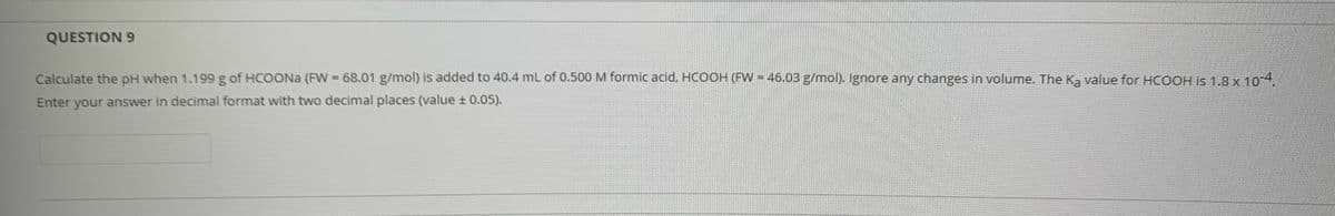 QUESTION 9
Calculate the pH when 1.199 g of HCOONA (FW 68.01 g/mol) is added to 40.4 mL of 0.500 M formic acid, HCOH (FW = 46.03 g/mol). Ignore any changes in volume. The K, value for HCOOH is 1.8 x 10 4.
Enter your answer in decimal format with two decimal places (value ± 0.05).
