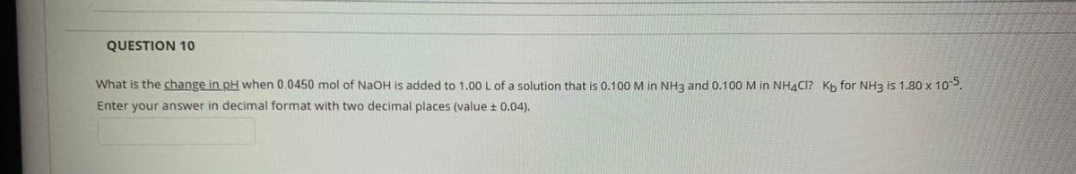 QUESTION 10
What is the change in pH when 0.0450 mol of NaOH is added to 1.00 L of a solution that is 0.100 M in NH2 and 0.100 M in NH4CI? Kb for NH3 is 1.80 x 10P,
Enter your answer in decimal format with two decimal places (value ± 0.04).
