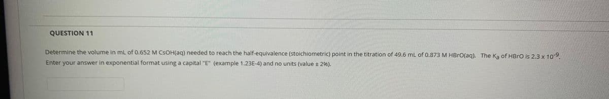 QUESTION 11
Determine the volume in mL of 0.652 M CSOH(aq) needed to reach the half-equivalence (stoichiometric) point in the titration of 49.6 mL of 0.873 M HBRO(aq). The Ka of HBRO is 2.3 x 10
Enter your answer in exponential format using a capital "E" (example 1.23E-4) and no units (value + 2%).
