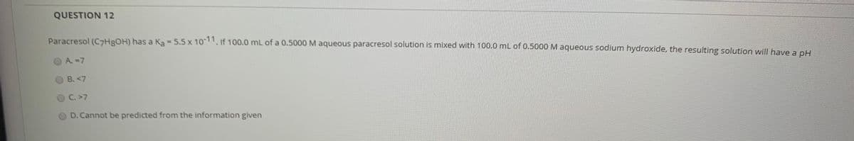 QUESTION 12
Paracresol (C7HROH) has a Ka - 5.5 x 10-11, if 100.0 mL of a 0.5000M aqueous paracresol solution is mixed with 100.0 mL of 0.5000 M aqueous sodium hydroxide, the resulting solution will have a pH
%3D
A.-7
B. <7
C. >7
D. Cannot be predicted from the information given
