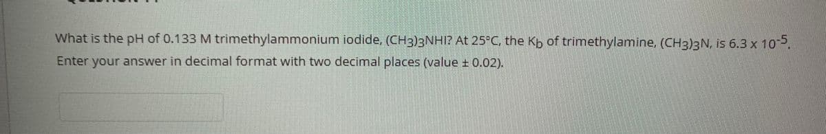What is the pH of 0.133 M trimethylammonium iodide, (CH3)3NHI? At 25°C, the Kb of trimethylamine, (CH3)3N, is 6.3 x 10,
Enter your answer in decimal format with two decimal places (value ± 0,02).
