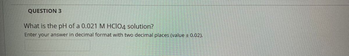 QUESTION 3
What is the pH of a 0.021 M HCIO4 solution?
Enter your answer in decimal format with two decimal places (value ± 0.02).
