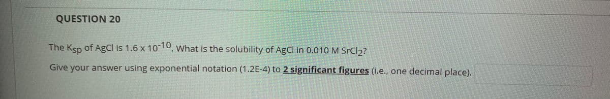 QUESTION 20
The Ksp of AgCI is 1.6 x 100. What is the solubility of AgCl in 0.010 M SrCl2?
Give your answer using exponential notation (1.2E-4) to 2 significant figures (1.e., one decimal place).
