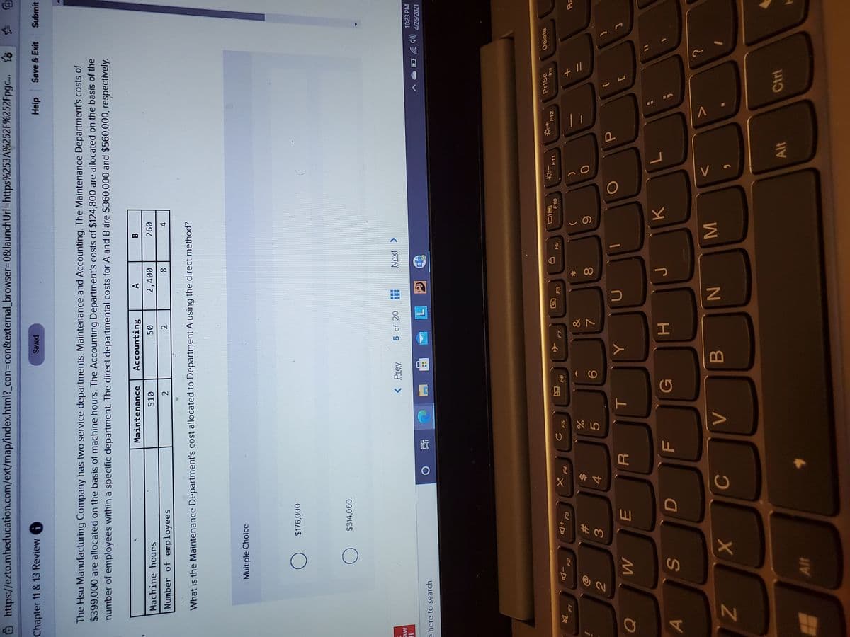 + I/
V.
P
V -
MI
* 00
口口
因
#3
@https://ezto.mheducation.com/ext/map/index.html?_con%3con&external_browser%3D0&launchUrl=https%253A%252F%252Fpgc..
Chapter 11 & 13 Review
Saved
Help Save & Exit
Submit
The Hsu Manufacturing Company has two service departments: Maintenance and Accounting. The Maintenance Department's costs of
$399,000 are allocated on the basis of machine hours. The Accounting Department's costs of $124,800 are allocated on the basis of the
number of employees within a specific department The direct departmental costs for A and B are $360,000 and $560,000, respectively.
Maintenance
Accounting
B.
Machine hours
510
2,400
097
Number of employees
2
2
What is the Maintenance Department's cost allocated to Department A using the direct method?
Multiple Choice
$176,000.
$314,000.
< Prev
5 of 20
ME
IL
10:23 PM
4/26/2021
e here to search
近
PrtSc
Delete
F10
F11
F12
su
+D
E3
F7
F8
F6
65
F5
F4
&
%23
24
6
4.
5.
C
G
A
B.
N
Alt
Ctrl
Alt
