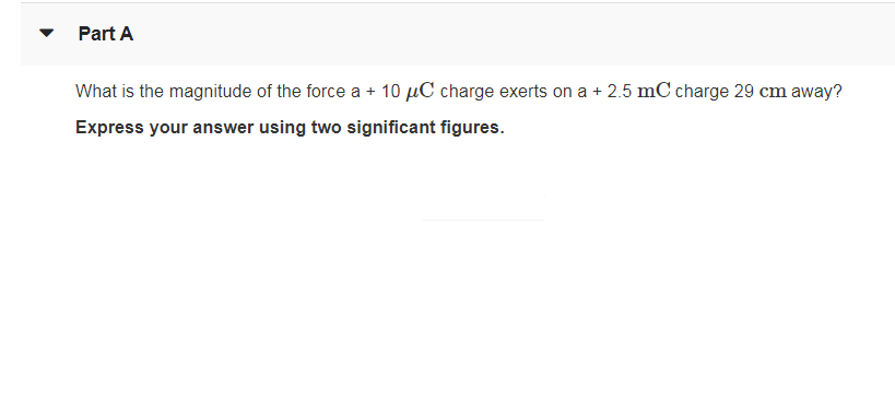 Part A
What is the magnitude of the force a + 10 µC charge exerts on a + 2.5 mC charge 29 cm away?
Express your answer using two significant figures.
