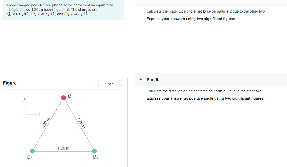 Three charged particles are placed at the corners of an equilateral
triangle of side 1.20 m (see (Figure 1)). The charges are
Q1 = 6.8 µC , Q2 = -8.2 µC , and Q3 = -4.7 µC
Calculate the magnitude of the net force on particle 2 due to the other two.
Express your answers using two significant figures.
Part B
Figure
1 of 1
Calculate the direction of the net force on particle 2 due to the other two.
Express your answer as positive angle using two significant figures.
L.
1.20 m
Q2
Q3
1.20 m
1.20 m
