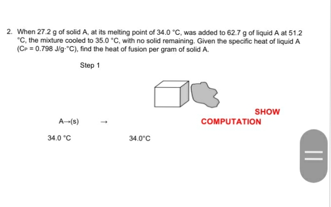 2. When 27.2 g of solid A, at its melting point of 34.0 °C, was added to 62.7 g of liquid A at 51.2
°C, the mixture cooled to 35.0 °C, with no solid remaining. Given the specific heat of liquid A
(Cp = 0.798 J/g-°C), find the heat of fusion per gram of solid A.
Step 1
SHOW
A-(s)
COMPUTATION
34.0 °C
34.0°C
||
