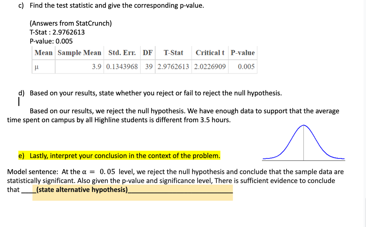 c) Find the test statistic and give the corresponding p-value.
(Answers from StatCrunch)
T-Stat : 2.9762613
P-value: 0.005
Mean Sample Mean Std. Err. DF T-Stat Critical t P-value
3.9 0.1343968 39 2.9762613 2.0226909 0.005
μ
d) Based on your results, state whether you reject or fail to reject the null hypothesis.
Based on our results, we reject the null hypothesis. We have enough data to support that the average
time spent on campus by all Highline students is different from 3.5 hours.
e) Lastly, interpret your conclusion in the context of the problem.
Model sentence: At the α = 0.05 level, we reject the null hypothesis and conclude that the sample data are
statistically significant. Also given the p-value and significance level, There is sufficient evidence to conclude
that (state alternative hypothesis)__