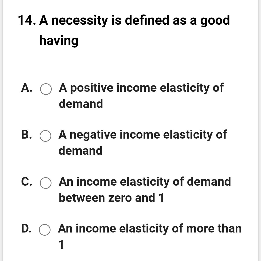 14. A necessity is defined as a good
having
A. O A positive income elasticity of
demand
B. O A negative income elasticity of
demand
С.
An income elasticity of demand
between zero and 1
D. O An income elasticity of more than
1
