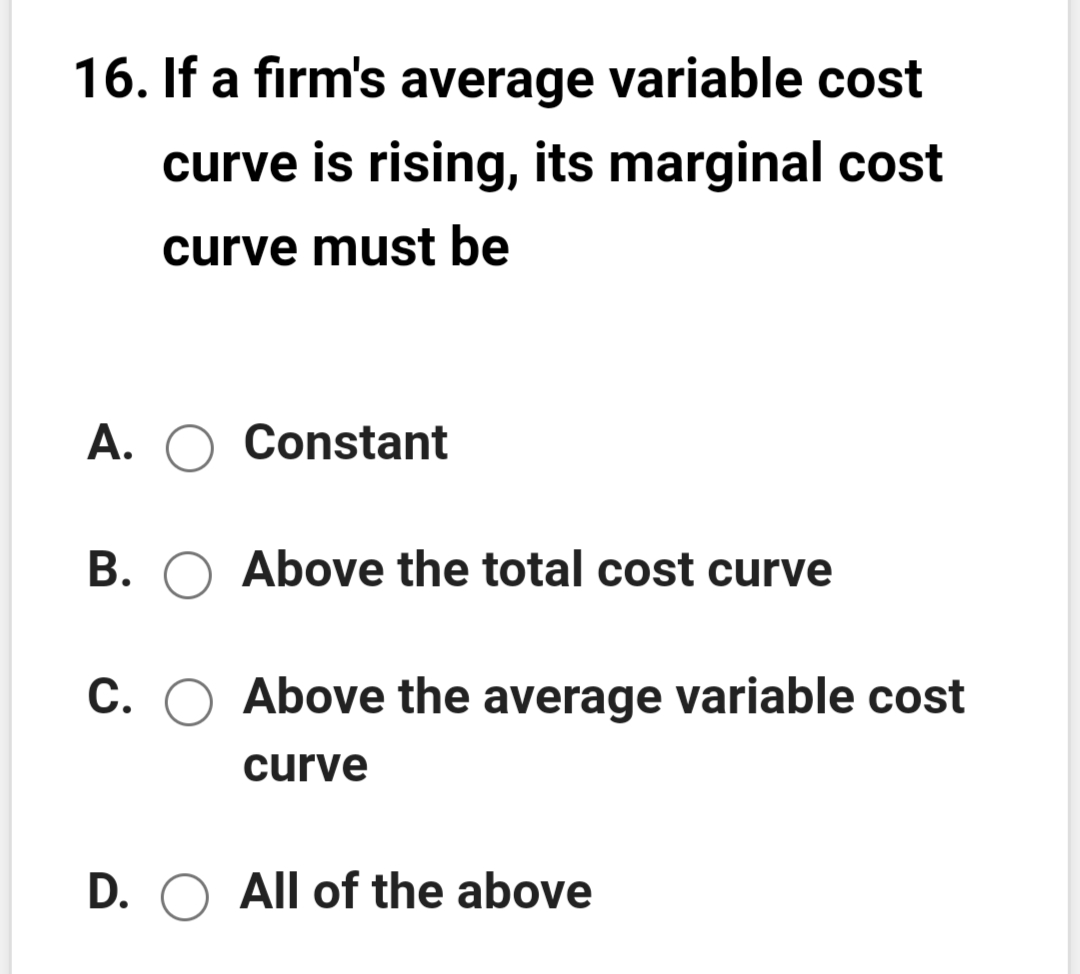 16. If a firm's average variable cost
curve is rising, its marginal cost
curve must be
A. O Constant
B. O Above the total cost curve
С.
Above the average variable cost
curve
D. O All of the above
