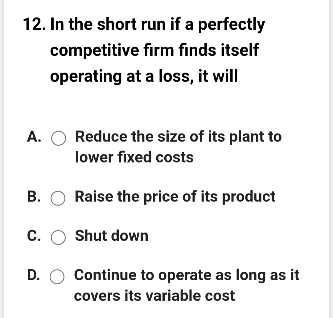 12. In the short run if a perfectly
competitive firm finds itself
operating at a loss, it will
A.
Reduce the size of its plant to
lower fixed costs
B. O Raise the price of its product
C. O Shut down
D. O Continue to operate as long as it
covers its variable cost
