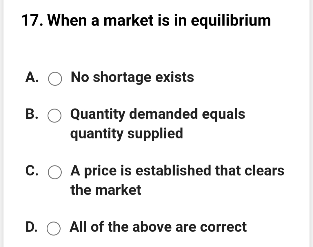 17. When a market is in equilibrium
A. O No shortage exists
B. O Quantity demanded equals
quantity supplied
C. O A price is established that clears
the market
D. O All of the above are correct
