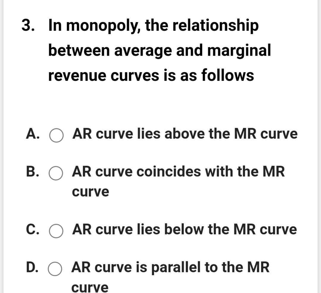 3. In monopoly, the relationship
between average and marginal
revenue curves is as follows
A. O AR curve lies above the MR curve
В.
AR curve coincides with the MR
curve
C. O AR curve lies below the MR curve
D. O AR curve is parallel to the MR
curve
