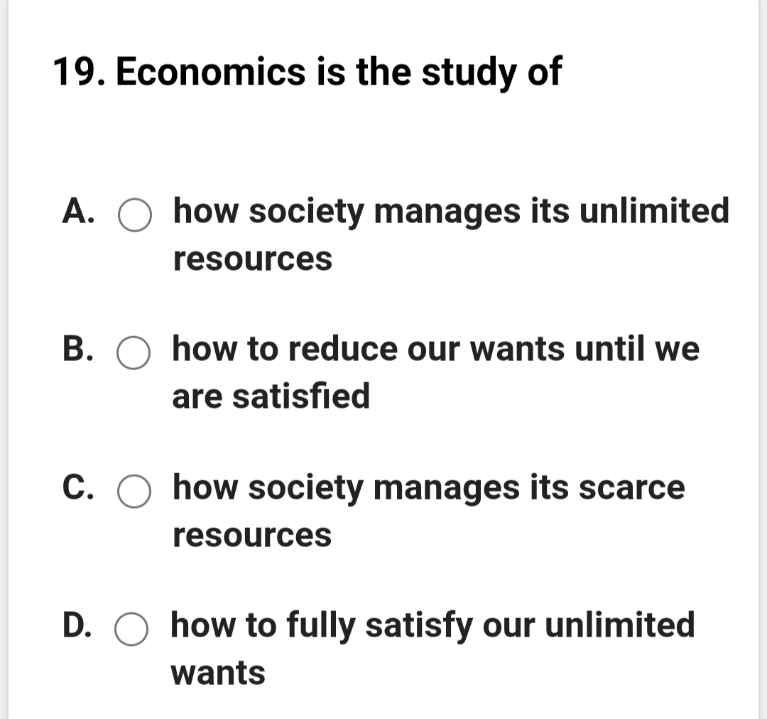 19. Economics is the study of
A. O how society manages its unlimited
resources
B. O how to reduce our wants until we
are satisfied
С.
how society manages its scarce
resources
D. O how to fully satisfy our unlimited
wants
