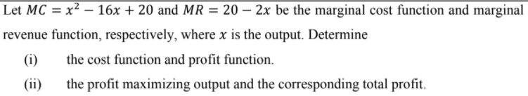 Let MC = x² – 16x + 20 and MR = 20 – 2x be the marginal cost function and marginal
%3D
revenue function, respectively, where x is the output. Determine
(i)
the cost function and profit function.
(ii)
the profit maximizing output and the corresponding total profit.
