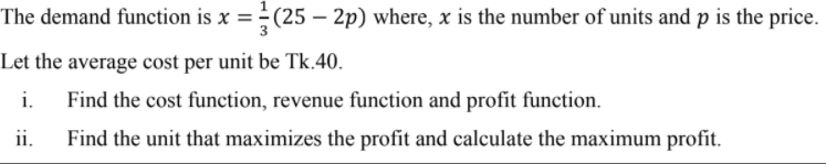The demand function is x = ÷ (25 – 2p) where, x is the number of units and p is the price.
Let the average cost per unit be Tk.40.
i.
Find the cost function, revenue function and profit function.
ii.
Find the unit that maximizes the profit and calculate the maximum profit.
