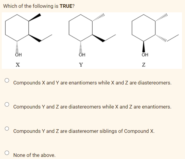 Which of the following is TRUE?
.....
OH
X
OH
Y
OH
N
None of the above.
Compounds X and Y are enantiomers while X and Z are diastereomers.
||||
Compounds Y and Z are diastereomers while X and Z are enantiomers.
Compounds Y and Z are diastereomer siblings of Compound X.