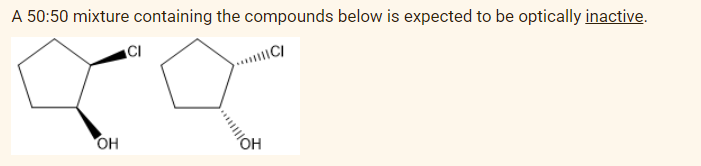 A 50:50 mixture containing the compounds below is expected to be optically inactive.
!!!ICI
OH
CI
OH