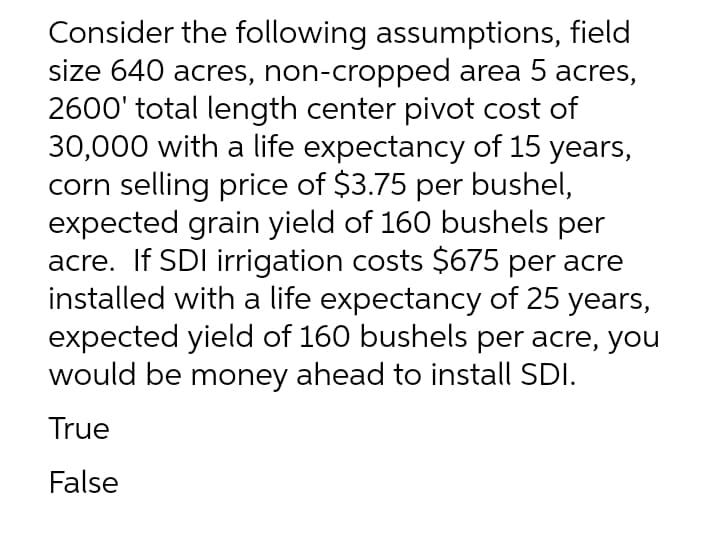 Consider the following assumptions, field
size 640 acres, non-cropped area 5 acres,
2600' total length center pivot cost of
30,000 with a life expectancy of 15 years,
corn selling price of $3.75 per bushel,
expected grain yield of 160 bushels per
acre. If SDI irrigation costs $675 per acre
installed with a life expectancy of 25 years,
expected yield of 160 bushels per acre, you
would be money ahead to install SDI.
True
False
