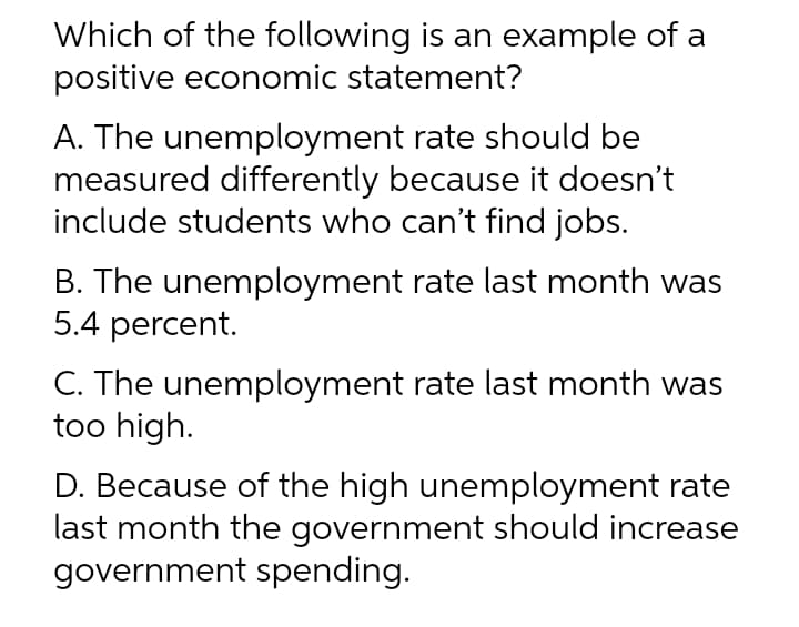 Which of the following is an example of a
positive economic statement?
A. The unemployment rate should be
measured differently because it doesn't
include students who can't find jobs.
B. The unemployment rate last month was
5.4 percent.
C. The unemployment rate last month was
too high.
D. Because of the high unemployment rate
last month the government should increase
government spending.
