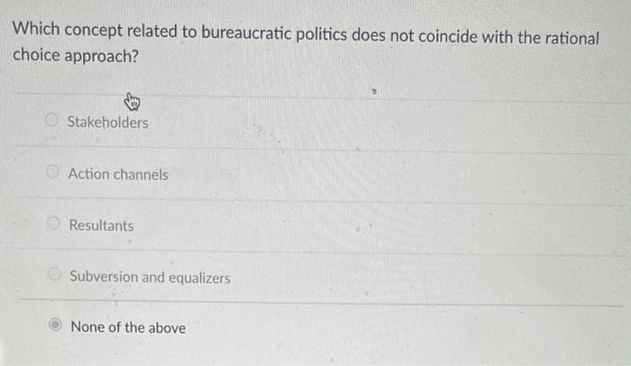 Which concept related to bureaucratic politics does not coincide with the rational
choice approach?
O Stakeholders
O Action channels
Resultants
Subversion and equalizers
None of the above
