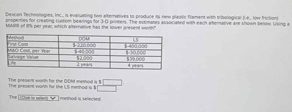Dexcon Technologies, Inc., is evaluating two alternatives to produce its new plastic filament with tribological (Le low friction)
properties for creating custom bearings for 3-D printers. The estimates associated with each alternative are shown below. Using a
MARR of 8% per year, which alternative has the lower present worth?
Method
First Cost
M&O Cost, per Year
Salvage Value
Life
DDM
S-220000
S-40,000
$2.000
2 years
LS
$-400,000
S-30,000
$39,000
4 years
The present worth for the DDM method is S
The present worth for the LS method is $
The (Cick to select)
method is selected.
