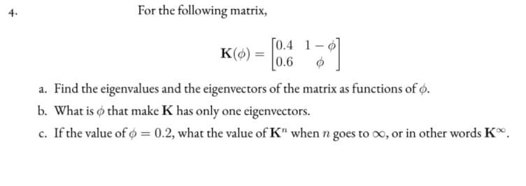 For the following matrix,
[0.4 1-0
0.6
K() =
a. Find the eigenvalues and the eigenvectors of the matrix as functions of o.
b. What is o that make K has only one eigenvectors.
c. If the value of o = 0.2, what the value of K" when n goes to o, or in other words K.
4.
