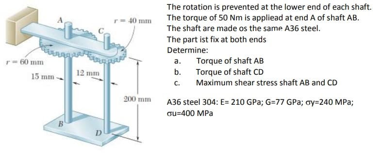 The rotation is prevented at the lower end of each shaft.
The torque of 50 Nm is appliead at end A of shaft AB.
The shaft are made os the same A36 steel.
r= 40 mm
The part ist fix at both ends
Determine:
Torque of shaft AB
Torque of shaft CD
c.
r = 60 mm
а.
15 mm -
12 mm
b.
Maximum shear stress shaft AB and CD
200 mm
A36 steel 304: E= 210 GPa; G=77 GPa; oy=240 MPa;
ou=400 MPa
B
D
