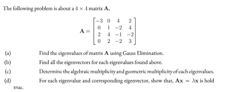 The following problem is about a 4 x 4 matrix A,
-3 0
4
2
1 -2
4 -1 -2
0 2 -2
4
A =
3
(a)
Find the eigenvalues of matrix A using Gauss Elimination.
(b)
Find all the eigenvectors for each eigenvalues found above.
(c)
Determine the algebraic multiplicity and geometric multiplicity of each eigenvalues.
(d)
For each eigenvalue and corresponding eigenvector, show that, Ax = dx is hold
truc.
||
