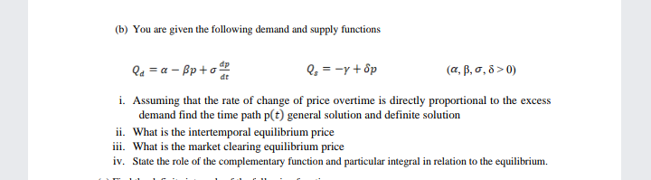 (b) You are given the following demand and supply functions
Qa = a – Bp +o
Q, = -y + ốp
( α, β, σ, δ>0)
i. Assuming that the rate of change of price overtime is directly proportional to the excess
demand find the time path p(t) general solution and definite solution
ii. What is the intertemporal equilibrium price
iii. What is the market clearing equilibrium price
iv. State the role of the complementary function and particular integral in relation to the equilibrium.
