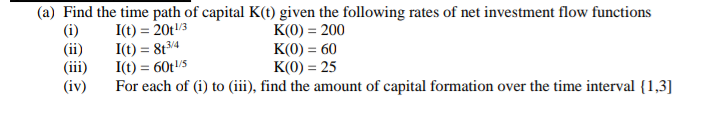 (a) Find the time path of capital K(t) given the following rates of net investment flow functions
(i)
(ii)
(iii)
(iv)
I(t) = 20t/3
I(t) = 8t34
I(t) = 60t/S
For each of (i) to (iii), find the amount of capital formation over the time interval {1,3]
K(0) = 200
K(0) = 60
K(0) = 25
